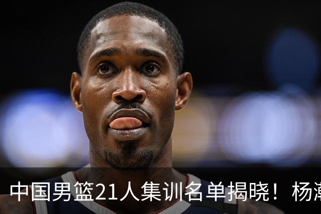 中国男篮21人集训名单揭晓！杨瀚森领衔，胡明轩周琦张镇麟落选